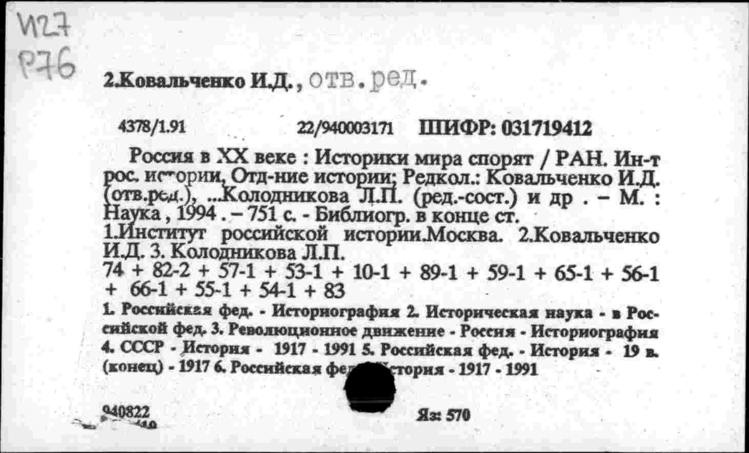 ﻿
2Ховальченко ИД., О ТВ. Р б Д.
4378/1.91	22/940003171 ШИФР: 031719412
Россия в XX веке : Историки мира спорят / РАН. Ин-т рос. истории, Отд-ние истории; Редкол.: Ковальченко ИД. Готв.рсд.), „Холодникова Л.П. (ред.-сосг.) и др . - М. : Наука, 1994. - 751 с. - Библиогр. в конце ст.
ЕИнститут российской истории.Москва. 2.Ковальченко ИД. 3. Колодникова Л.П.
74 + 82-2 + 57-1 + 53-1 + 10-1 + 89-1 + 59-1 + 65-1 + 56-1 + 66-1 + 55-1 + 54-1 + 83
к Российская фед. ■ Историография 2. Историческая наука - в Российской фед 3. Революционное движение - Россия - Историография 4. СССР - История - 1917 - 1991 5. Российская фед. - История - 19 в.
-1917 -1991
(конец) -1917 6. Российская фе.
>рия
«40822
Я®
570